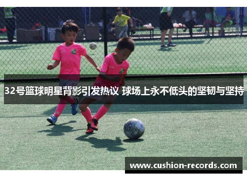 32号篮球明星背影引发热议 球场上永不低头的坚韧与坚持